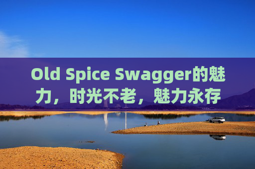 Old Spice Swagger的魅力，时光不老，魅力永存